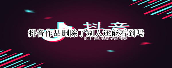 抖音作品删除了别人还能看到吗