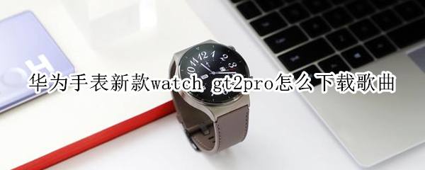 华为手表新款watch gt2pro怎么下载歌曲