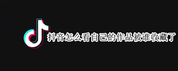 抖音怎么看自己的作品被谁收藏了（抖音怎么查看谁收藏了自己的作品）