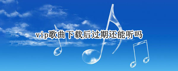 vip歌曲下载后过期还能听吗 vip歌曲下载后vip过期了,VIP歌曲还能听吗