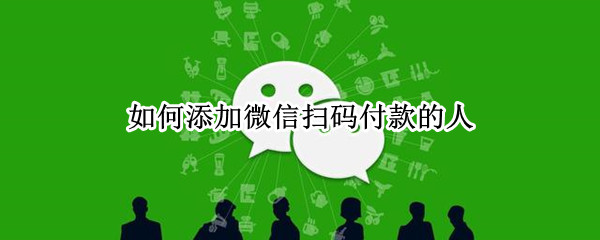 如何添加微信扫码付款的人 怎么添加微信扫码付款的人