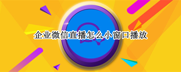 企业微信直播怎么小窗口播放 微信小程序企业微信直播怎么小窗口播放