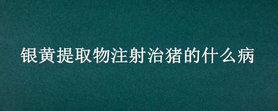 银黄提取物注射治猪的什么病（银黄针剂对猪什么病有特效）