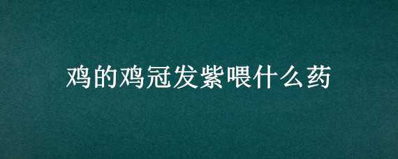 鸡的鸡冠发紫喂什么药 鸡冠发黑发紫用什么药