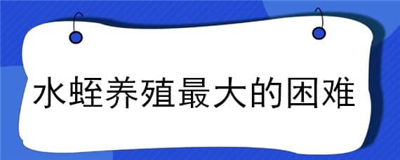 水蛭养殖最大的困难（水蛭养殖最大的困难 水蛭养殖失败原因）