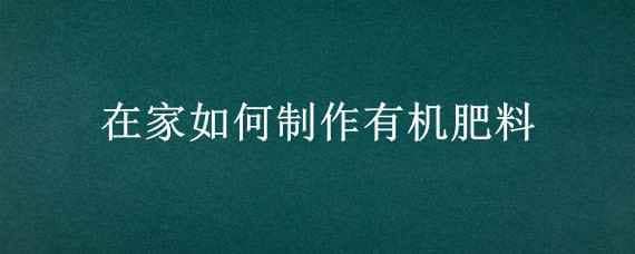 在家如何制作有机肥料（家庭自制有机肥料制作方法）