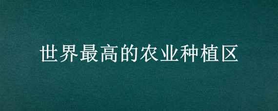 世界最高的农业种植区? 世界最高的农业种植区?猜一生肖是什么生肖