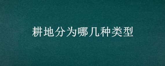 耕地分为哪几种类型 耕地类型有哪几种类型