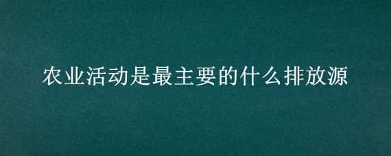 农业活动是最主要的什么排放源（农业活动排放属于人为污染源吗）