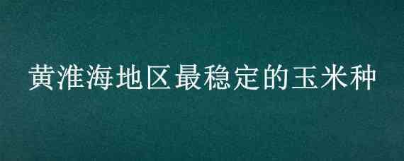 黄淮海地区最稳定的玉米种 黄淮海区最好的玉米种