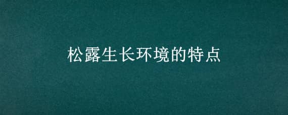 松露生长环境的特点（松露长在什么样的环境中）