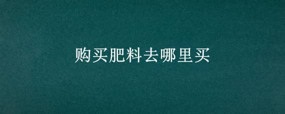 购买肥料去哪里买 买肥料在哪里能买到