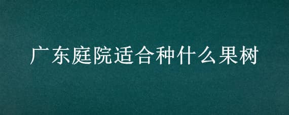 广东庭院适合种什么果树（广东庭院适合种什么果树和花）