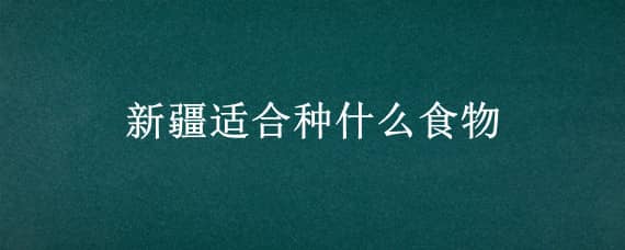 新疆适合种什么食物 新疆适合种什么食物和水果