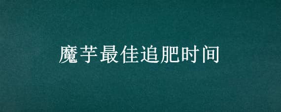 魔芋最佳追肥时间 魔芋一年追几次肥料