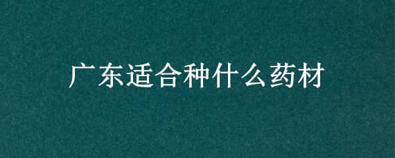 广东适合种什么药材（广东适合种什么药材比较好）