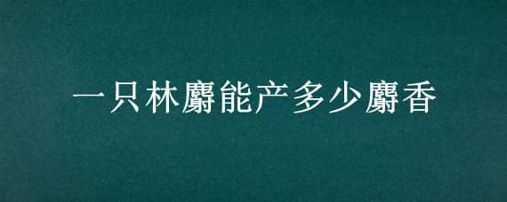 一只林麝能产多少麝香（林麝一年产多少麝香）