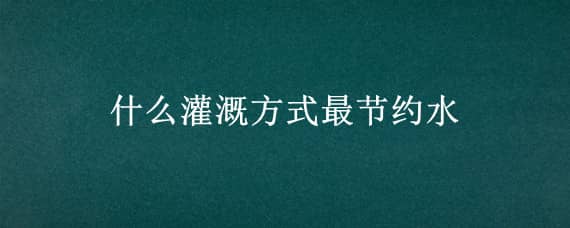 什么灌溉方式最节约水（灌溉方式最省水的是）