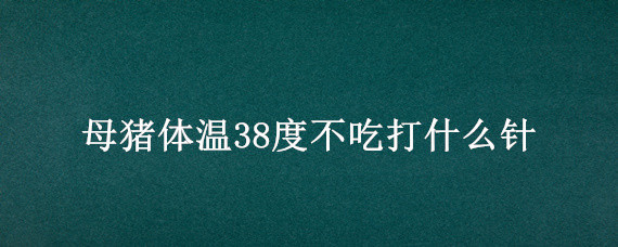 母猪体温38度不吃打什么针（怀孕母猪不吃食体温38度打什么针）