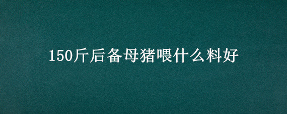 150斤后备母猪喂什么料好（100斤后备母猪喂什么料）