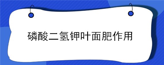 磷酸二氢钾叶面肥作用（磷酸二氢钾叶面肥喷施的用量）