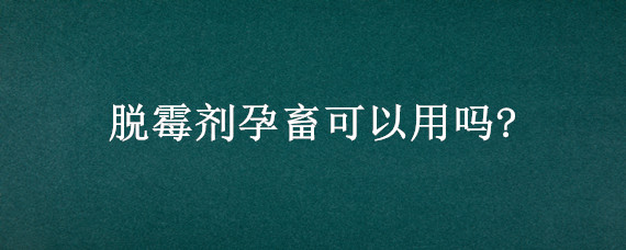 脱霉剂孕畜可以用吗? 霉可净孕畜可不可以用