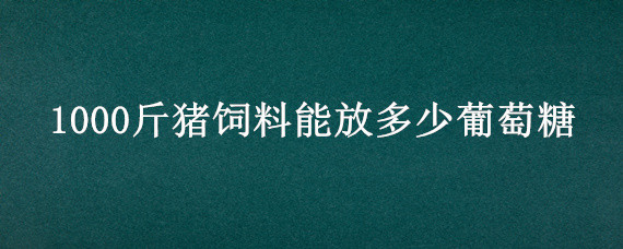 1000斤猪饲料能放多少葡萄糖（100斤猪饲料加多少葡萄糖）