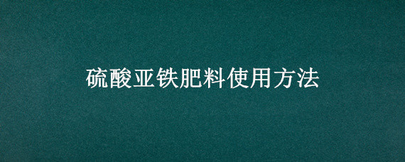 硫酸亚铁肥料使用方法（硫酸亚铁肥料使用方法及其技巧）