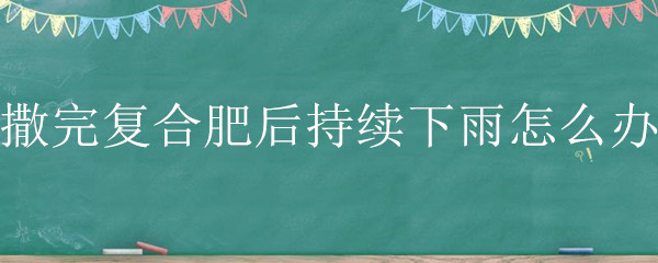 撒完复合肥后持续下雨怎么办（施复合肥后持续下雨怎么办）