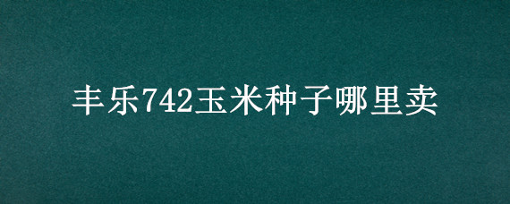 丰乐742玉米种子哪里卖 玉米种丰乐742哪里有卖