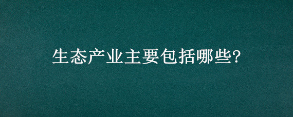 生态产业主要包括哪些?（生态产业主要包括哪些?生态农业）