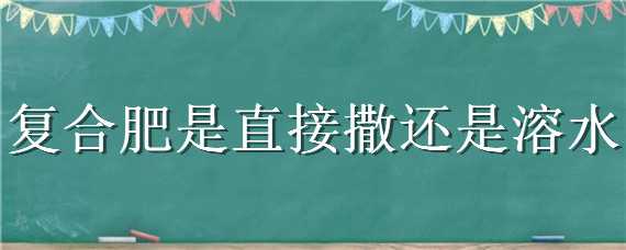 复合肥是直接撒还是溶水（复合肥需要用水把它化开吗）