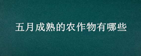 五月成熟的农作物有哪些 五月成熟的农作物有哪些,都在什么时候