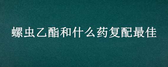 螺虫乙酯和什么药复配最佳（螺虫乙酯混配注意事项）