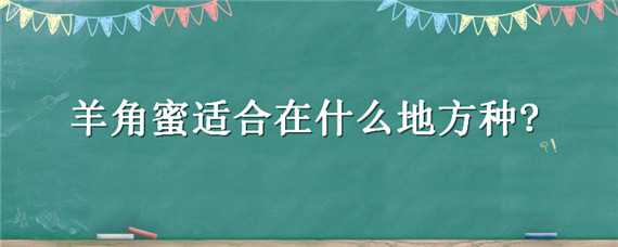 羊角蜜适合在什么地方种?（羊角蜜适合种植的地区）