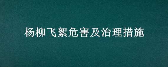 杨柳飞絮危害及治理措施（杨柳飞絮危害及治理措施有哪些）