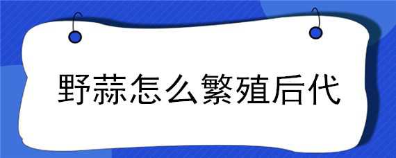 野蒜怎么繁殖后代（野蒜怎么繁殖后代的）