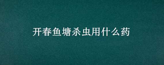 开春鱼塘杀虫用什么药（开春鱼塘杀虫用什么药水）