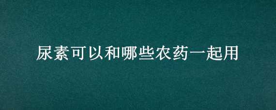 尿素可以和哪些农药一起用（尿素可以和哪些农药一起用呢）