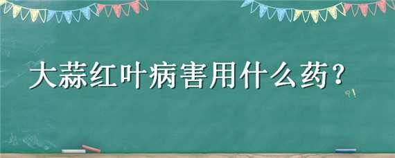 大蒜红叶病害用什么药（大蒜红叶病害用什么药防治）