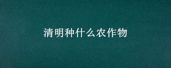 清明种什么农作物 清明种什么农作物合适