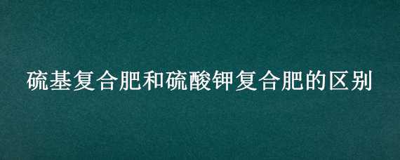 硫基复合肥和硫酸钾复合肥的区别 复合肥和硫酸钾肥有什么区别