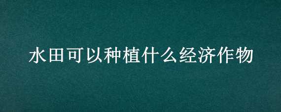 水田可以种植什么经济作物 水田可以种植什么经济作物呢