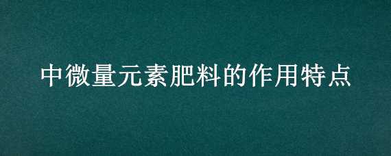 中微量元素肥料的作用特点（中微量元素肥料的作用特点有哪些）