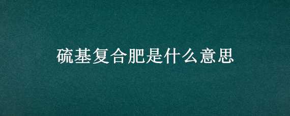 硫基复合肥是什么意思 硫基复合肥是什么意思呀