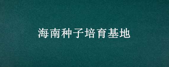 海南种子培育基地 海南省种子基地