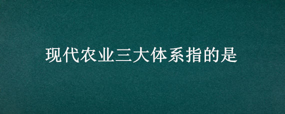 现代农业三大体系指的是（现代农业三大体系指的是哪三大体系）