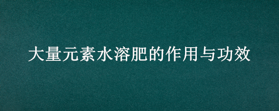 大量元素水溶肥的作用与功效（大量元素水溶肥的使用方法）