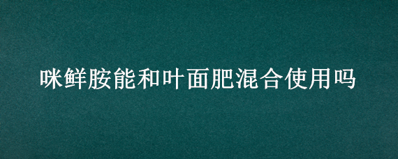 咪鲜胺能和叶面肥混合使用吗（咪鲜胺与什么农药混用效果好）