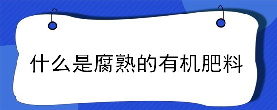 什么是腐熟的有机肥料（什么叫腐熟肥料）